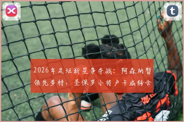 2026年足坛新星争夺战:阿森纳暂领先多特,圣保罗小将卢卡成转会市场焦点