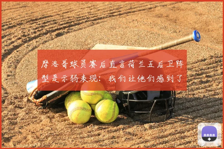摩洛哥球员赛后直言荷兰五后卫阵型是示弱表现:我们让他们感到了畏惧,战术对话全解析