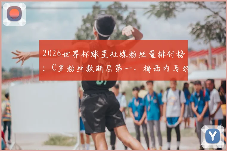 2026世界杯球星社媒粉丝量排行榜:C罗粉丝数断层第一,梅西内马尔紧随其后,附球星社媒运营深度解读