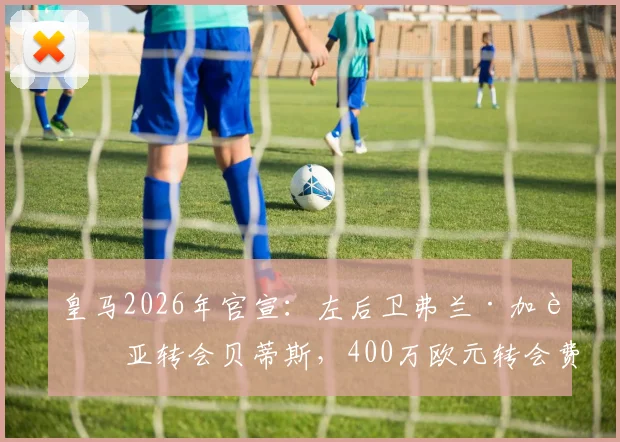 皇马2026年官宣：左后卫弗兰·加西亚转会贝蒂斯，400万欧元转会费背后原因与价值分析