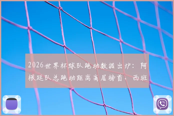 2026世界杯球队跑动数据出炉：阿根廷队总跑动距离高居榜首，西班牙紧随其后，附完整跑动排名与深度解读