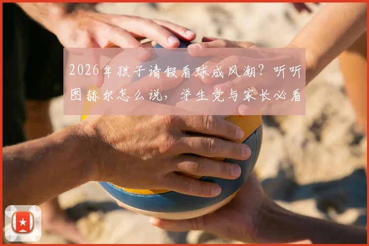 2026年孩子请假看球成风潮?听听图赫尔怎么说,学生党与家长必看攻略