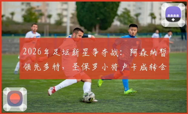 2026年足坛新星争夺战：阿森纳暂领先多特，圣保罗小将卢卡成转会市场焦点