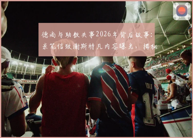 德尚与助教共事2026年背后故事:亲笔信致谢斯特凡内容曝光,揭秘法国队教练组感人幕后