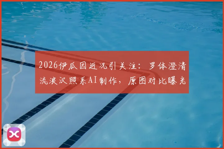 2026伊瓜因近况引关注：罗体澄清流浪汉照系AI制作，原图对比曝光还原真相