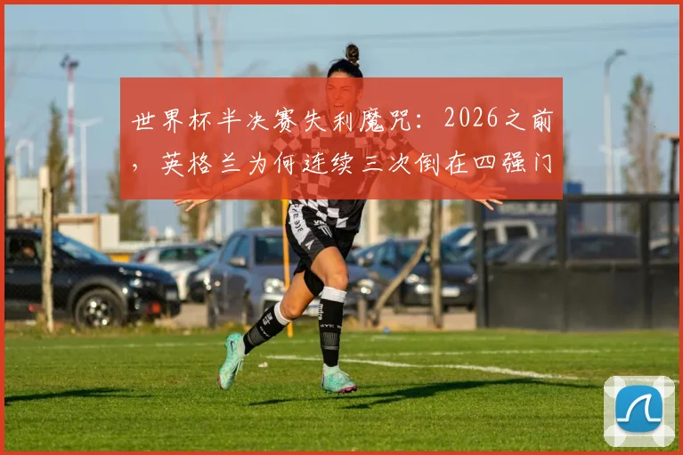 世界杯半决赛失利魔咒：2026之前，英格兰为何连续三次倒在四强门外？附球迷应对失望实用指南