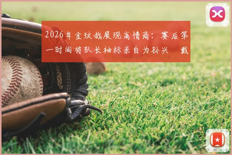 2026年金玟哉展现高情商:赛后第一时间将队长袖标亲自为孙兴慜戴上,这一幕为何让球迷集体点赞?