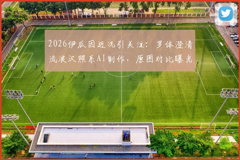 2026伊瓜因近况引关注：罗体澄清流浪汉照系AI制作，原图对比曝光还原真相