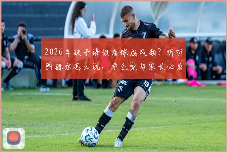 2026年孩子请假看球成风潮？听听图赫尔怎么说，学生党与家长必看攻略