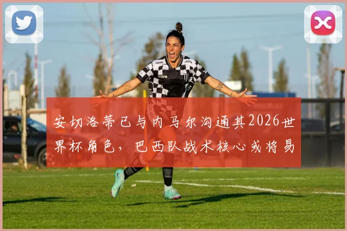 安切洛蒂已与内马尔沟通其2026世界杯角色，巴西队战术核心或将易主，新一代上位在即