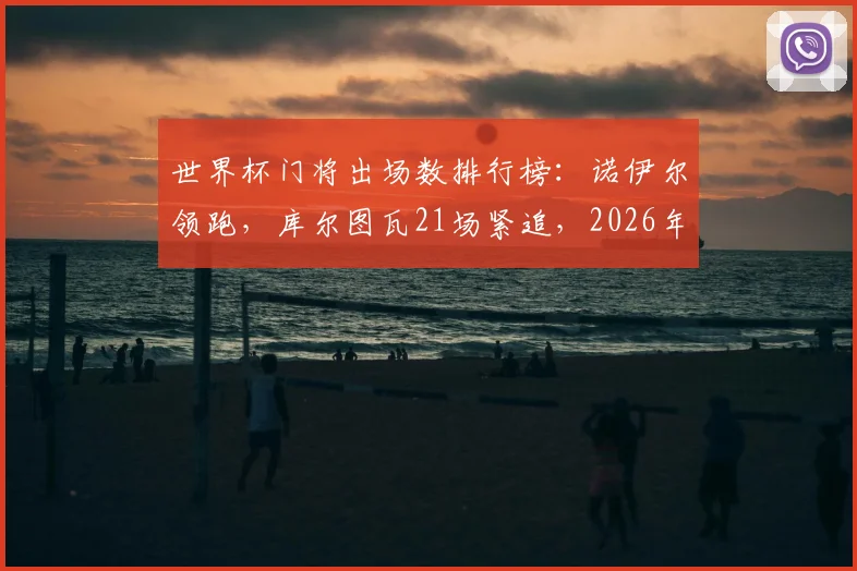 世界杯门将出场数排行榜:诺伊尔领跑,库尔图瓦21场紧追,2026年有望登顶