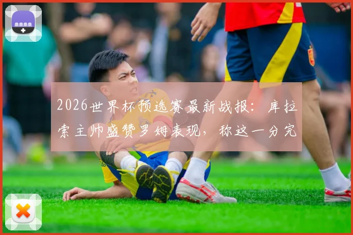 2026世界杯预选赛最新战报:库拉索主帅盛赞罗姆表现,称这一分完全实至名归