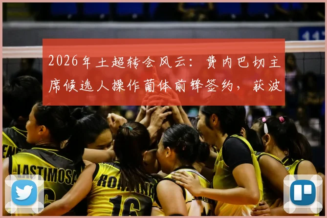 2026年土超转会风云:费内巴切主席候选人操作葡体前锋签约,获波尔图主席公开致谢背后故事