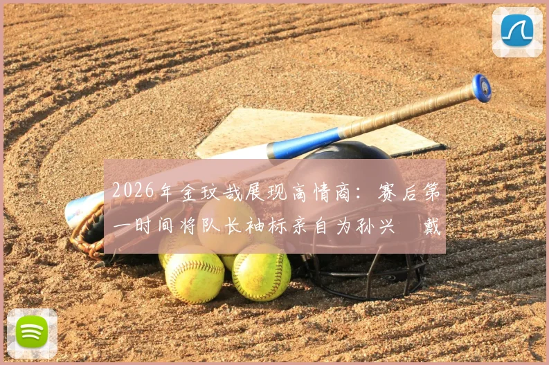 2026年金玟哉展现高情商：赛后第一时间将队长袖标亲自为孙兴慜戴上，这一幕为何让球迷集体点赞？