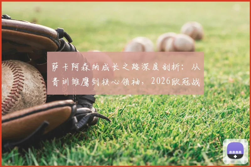 萨卡阿森纳成长之路深度剖析:从青训雏鹰到核心领袖,2026欧冠战马竞前自信源自何处