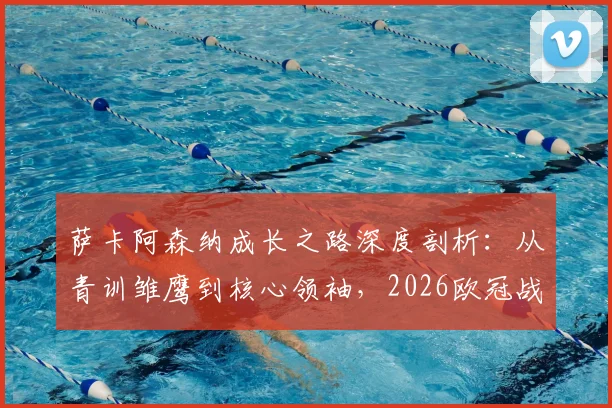 萨卡阿森纳成长之路深度剖析：从青训雏鹰到核心领袖，2026欧冠战马竞前自信源自何处