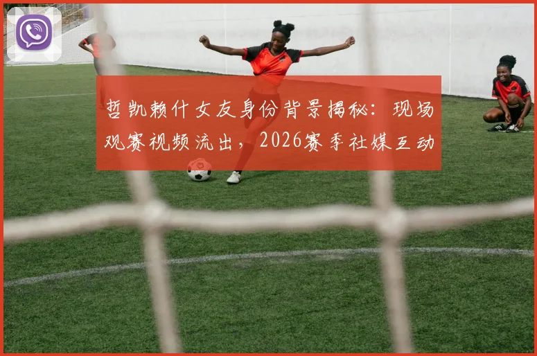 哲凯赖什女友身份背景揭秘：现场观赛视频流出，2026赛季社媒互动频繁引关注，球员感情生活会影响竞技状态吗？
