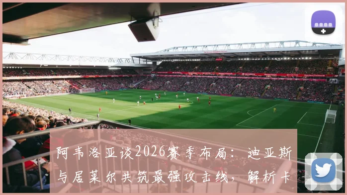 阿韦洛亚谈2026赛季布局:迪亚斯与居莱尔共筑最强攻击线,解析卡斯蒂亚核心战术与潜力新星