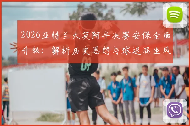 2026亚特兰大英阿半决赛安保全面升级：解析历史恩怨与球迷混坐风险，警方严阵以待