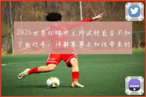 2026世界杯瑞典主帅波特直言不知下轮对手,详解赛事未知性带来的战术乐趣与挑战