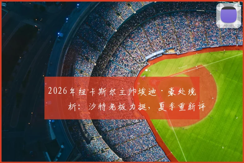 2026年纽卡斯尔主帅埃迪·豪处境分析:沙特老板力挺,夏季重新评估成关键节点