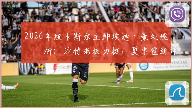 2026年纽卡斯尔主帅埃迪·豪处境分析：沙特老板力挺，夏季重新评估成关键节点
