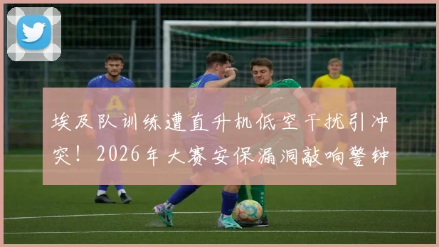 埃及队训练遭直升机低空干扰引冲突！2026年大赛安保漏洞敲响警钟，球队备战如何规避意外风险？
