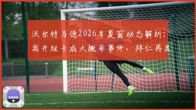 沃尔特马德2026年夏窗动态解析：离开纽卡成大概率事件，拜仁再度表达浓厚兴趣