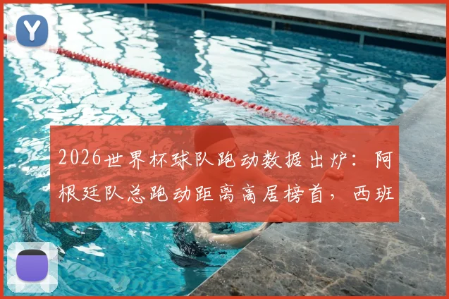 2026世界杯球队跑动数据出炉:阿根廷队总跑动距离高居榜首,西班牙紧随其后,附完整跑动排名与深度解读
