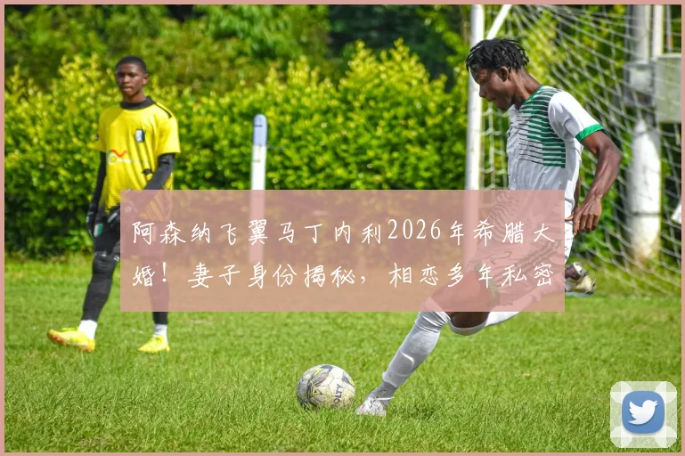 阿森纳飞翼马丁内利2026年希腊大婚！妻子身份揭秘，相恋多年私密婚礼现场直击