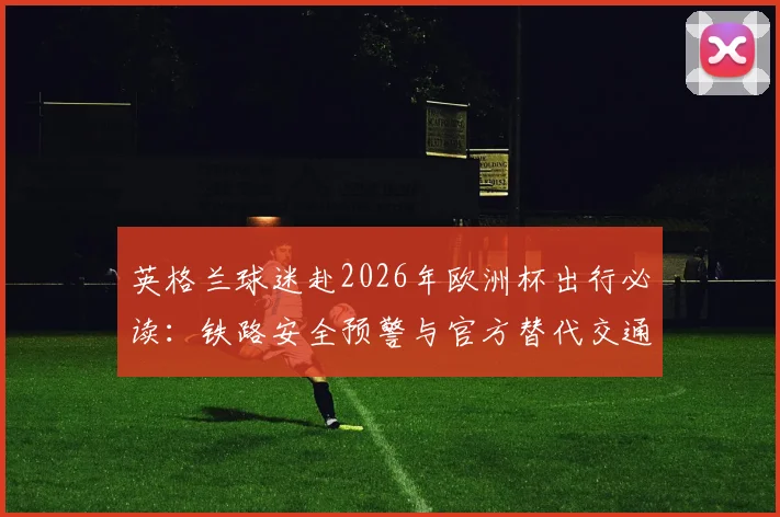 英格兰球迷赴2026年欧洲杯出行必读：铁路安全预警与官方替代交通方案指南