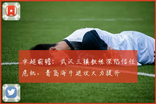 中超前瞻:武汉三镇教练深陷信任危机,青岛海牛进攻火力提升