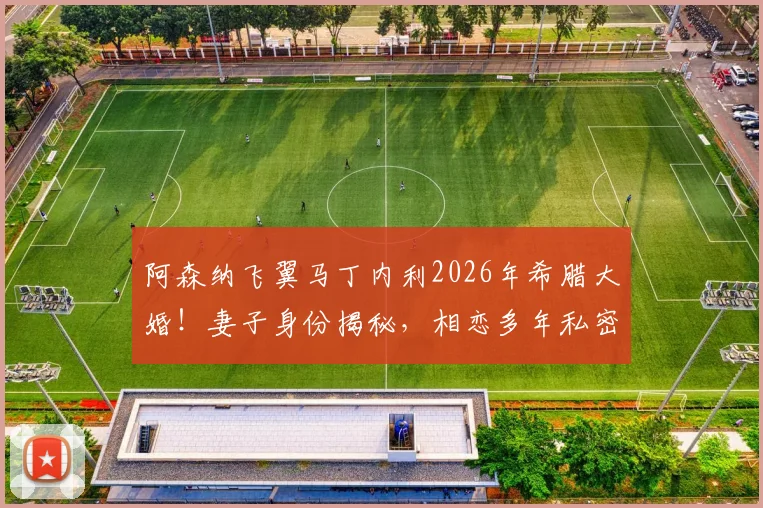 阿森纳飞翼马丁内利2026年希腊大婚!妻子身份揭秘,相恋多年私密婚礼现场直击