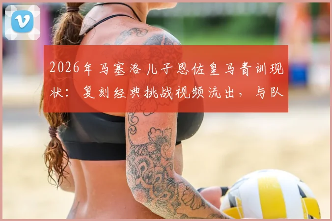 2026年马塞洛儿子恩佐皇马青训现状：复刻经典挑战视频流出，与队友训练集锦引热议
