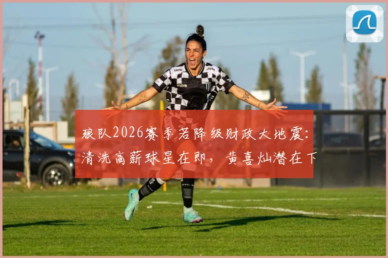 狼队2026赛季若降级财政大地震:清洗高薪球星在即,黄喜灿潜在下家法甲、荷甲解析