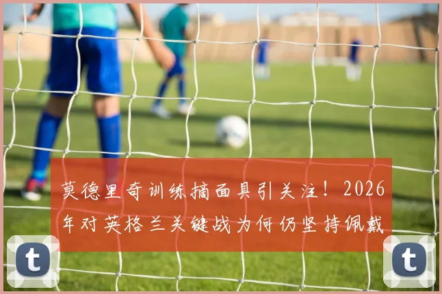 莫德里奇训练摘面具引关注!2026年对英格兰关键战为何仍坚持佩戴?面具影响状态解析
