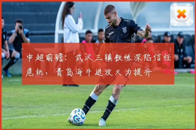 中超前瞻：武汉三镇教练深陷信任危机，青岛海牛进攻火力提升