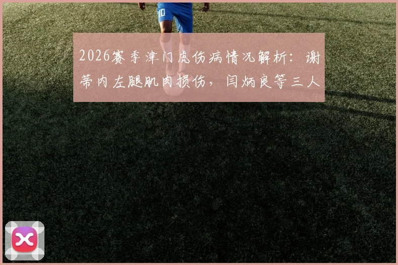 2026赛季津门虎伤病情况解析:谢蒂内左腿肌肉损伤,闫炳良等三人恢复时间表出炉