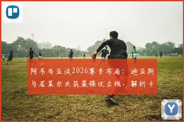 阿韦洛亚谈2026赛季布局：迪亚斯与居莱尔共筑最强攻击线，解析卡斯蒂亚核心战术与潜力新星