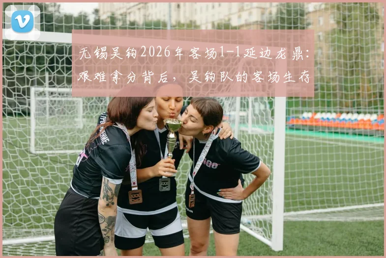 无锡吴钩2026年客场1-1延边龙鼎:艰难拿分背后,吴钩队的客场生存法则与赛季走势分析