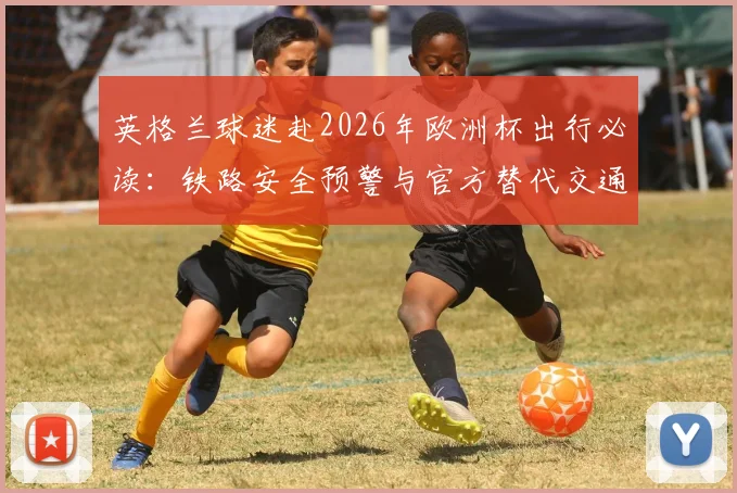 英格兰球迷赴2026年欧洲杯出行必读:铁路安全预警与官方替代交通方案指南