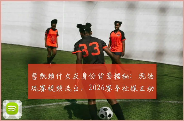 哲凯赖什女友身份背景揭秘：现场观赛视频流出，2026赛季社媒互动频繁引关注，球员感情生活会影响竞技状态吗？