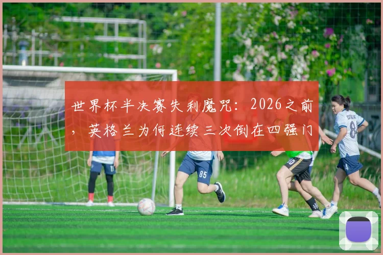 世界杯半决赛失利魔咒:2026之前,英格兰为何连续三次倒在四强门外?附球迷应对失望实用指南