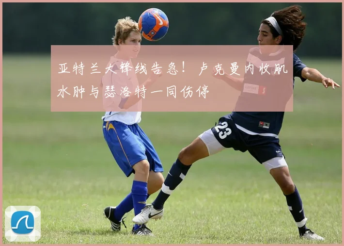 亚特兰大锋线告急!卢克曼内收肌水肿与瑟洛特一同伤停