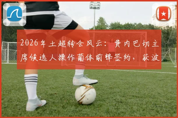 2026年土超转会风云：费内巴切主席候选人操作葡体前锋签约，获波尔图主席公开致谢背后故事