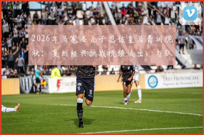 2026年马塞洛儿子恩佐皇马青训现状:复刻经典挑战视频流出,与队友训练集锦引热议
