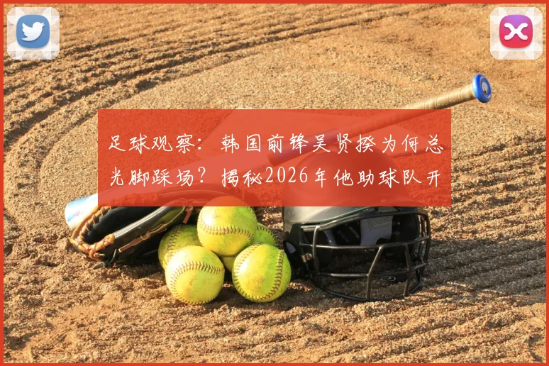 足球观察:韩国前锋吴贤揆为何总光脚踩场?揭秘2026年他助球队开门红的特殊赛前习惯