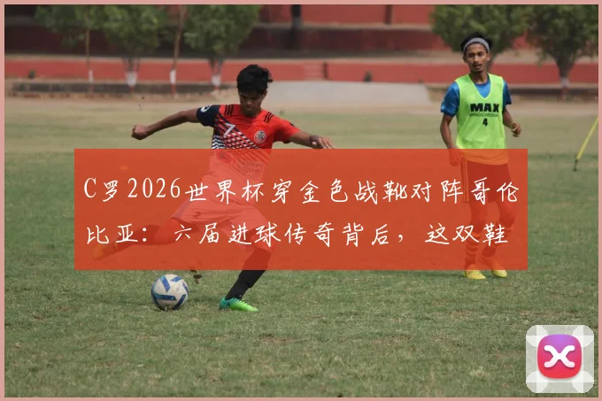 C罗2026世界杯穿金色战靴对阵哥伦比亚：六届进球传奇背后，这双鞋的秘密你知道吗？