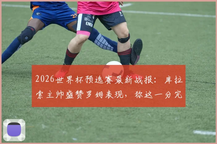 2026世界杯预选赛最新战报：库拉索主帅盛赞罗姆表现，称这一分完全实至名归