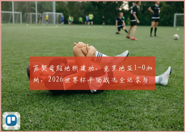 苏契奇贴地斩建功,克罗地亚1-0加纳,2026世界杯半场战况全记录与深度复盘